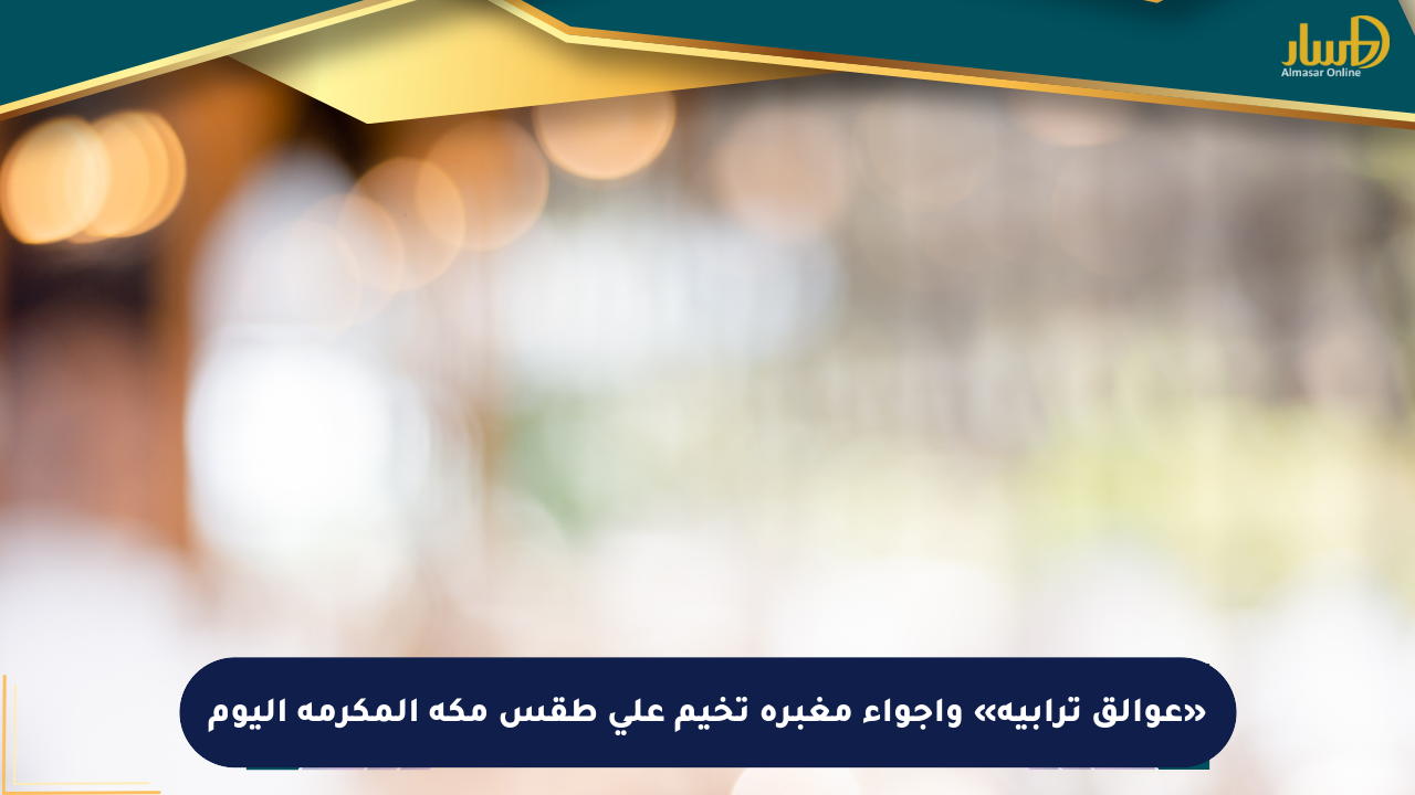 «عوالق ترابية» وأجواء مغبرة تخيم على طقس مكة المكرمة اليوم